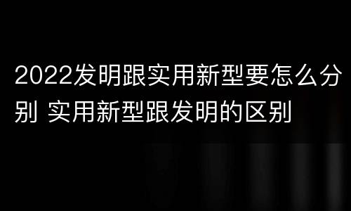 2022发明跟实用新型要怎么分别 实用新型跟发明的区别