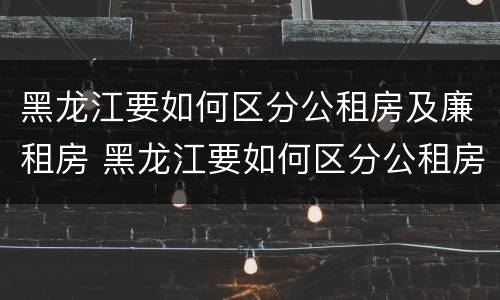黑龙江要如何区分公租房及廉租房 黑龙江要如何区分公租房及廉租房呢