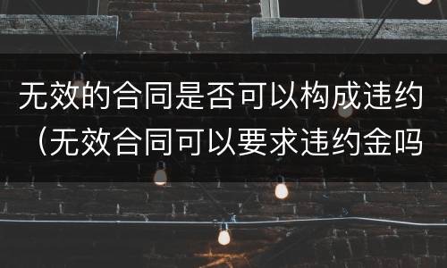 无效的合同是否可以构成违约（无效合同可以要求违约金吗）