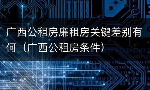 广西公租房廉租房关键差别有何（广西公租房条件）