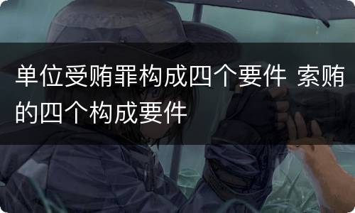 单位受贿罪构成四个要件 索贿的四个构成要件