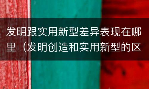 发明跟实用新型差异表现在哪里（发明创造和实用新型的区别）