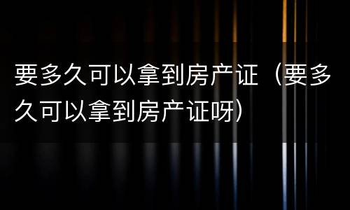 要多久可以拿到房产证（要多久可以拿到房产证呀）