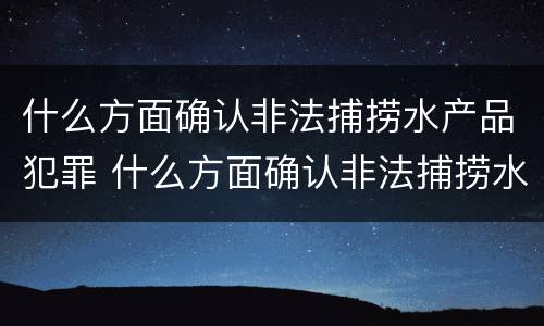 什么方面确认非法捕捞水产品犯罪 什么方面确认非法捕捞水产品犯罪嫌疑人