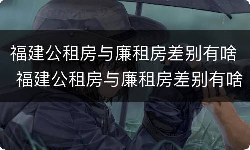 福建公租房与廉租房差别有啥 福建公租房与廉租房差别有啥影响