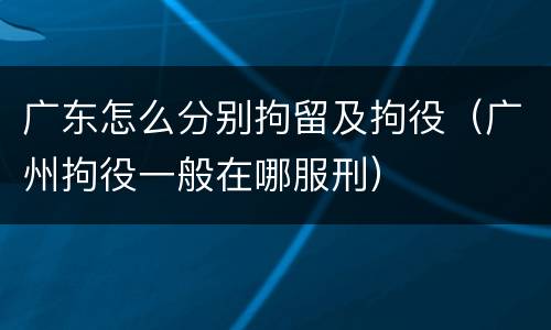 广东怎么分别拘留及拘役（广州拘役一般在哪服刑）