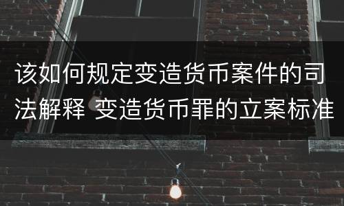 该如何规定变造货币案件的司法解释 变造货币罪的立案标准