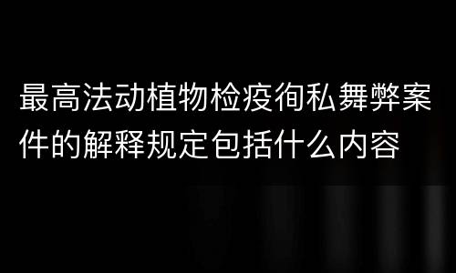 最高法动植物检疫徇私舞弊案件的解释规定包括什么内容