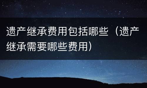 遗产继承费用包括哪些（遗产继承需要哪些费用）