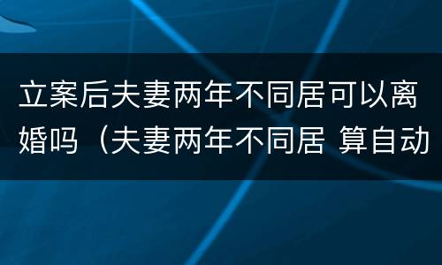 立案后夫妻两年不同居可以离婚吗（夫妻两年不同居 算自动离婚吗）