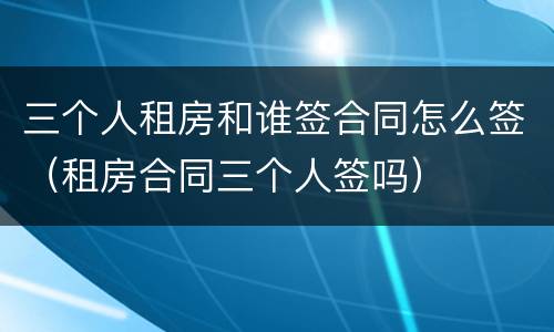 三个人租房和谁签合同怎么签（租房合同三个人签吗）