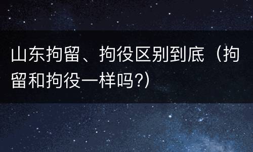 山东拘留、拘役区别到底（拘留和拘役一样吗?）
