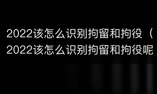 2022该怎么识别拘留和拘役（2022该怎么识别拘留和拘役呢）