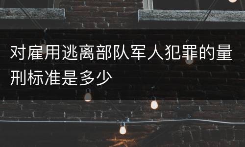 对雇用逃离部队军人犯罪的量刑标准是多少