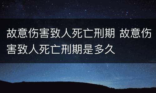 故意伤害致人死亡刑期 故意伤害致人死亡刑期是多久
