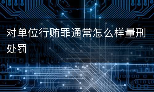 对单位行贿罪通常怎么样量刑处罚