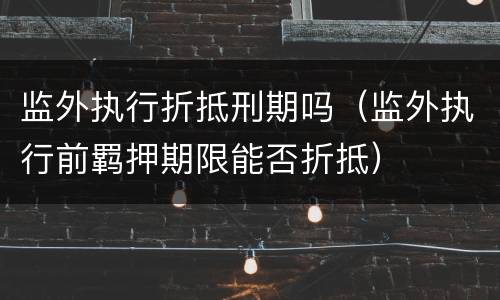 监外执行折抵刑期吗（监外执行前羁押期限能否折抵）