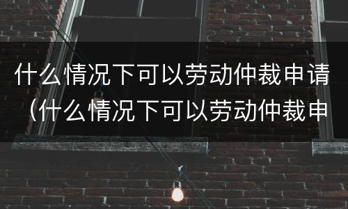 什么情况下可以劳动仲裁申请（什么情况下可以劳动仲裁申请执行）