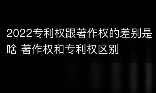 2022专利权跟著作权的差别是啥 著作权和专利权区别