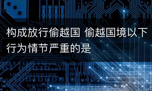 构成放行偷越国 偷越国境以下行为情节严重的是