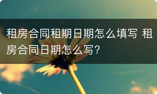 租房合同租期日期怎么填写 租房合同日期怎么写?