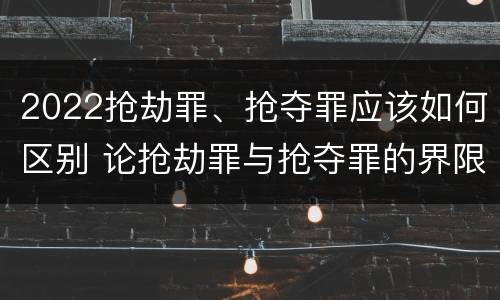2022抢劫罪、抢夺罪应该如何区别 论抢劫罪与抢夺罪的界限