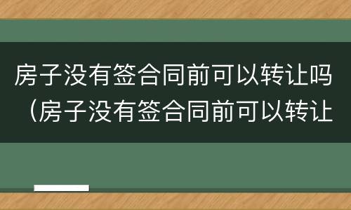 房子没有签合同前可以转让吗（房子没有签合同前可以转让吗）