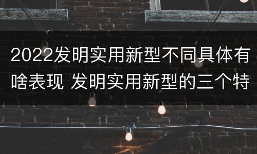 2022发明实用新型不同具体有啥表现 发明实用新型的三个特点