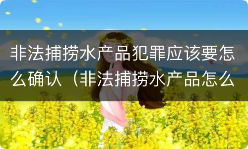 非法捕捞水产品犯罪应该要怎么确认（非法捕捞水产品怎么判）