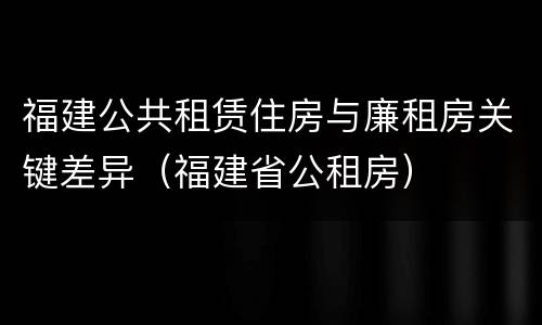 福建公共租赁住房与廉租房关键差异（福建省公租房）