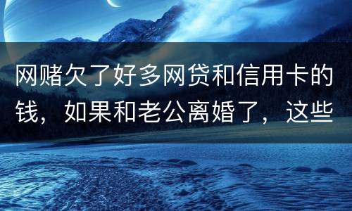 网赌欠了好多网贷和信用卡的钱，如果和老公离婚了，这些钱还要他还吗