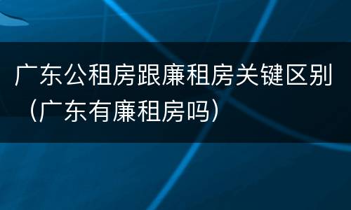 广东公租房跟廉租房关键区别（广东有廉租房吗）