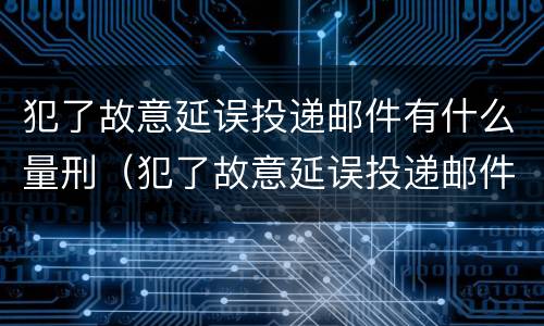 犯了故意延误投递邮件有什么量刑（犯了故意延误投递邮件有什么量刑依据）