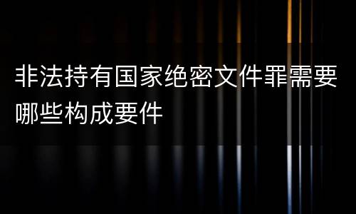 非法持有国家绝密文件罪需要哪些构成要件