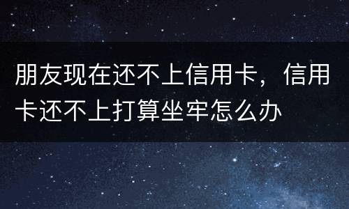 朋友现在还不上信用卡，信用卡还不上打算坐牢怎么办