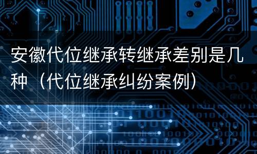 安徽代位继承转继承差别是几种（代位继承纠纷案例）