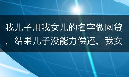 我儿子用我女儿的名字做网贷，结果儿子没能力偿还，我女儿可以起诉不还吗