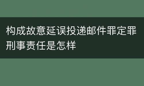 构成故意延误投递邮件罪定罪刑事责任是怎样