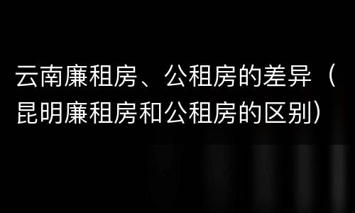 云南廉租房、公租房的差异（昆明廉租房和公租房的区别）