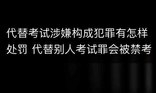 代替考试涉嫌构成犯罪有怎样处罚 代替别人考试罪会被禁考么