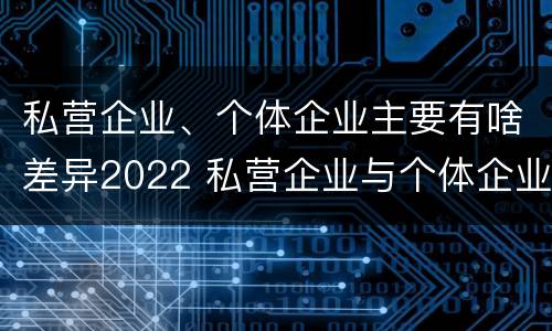 私营企业、个体企业主要有啥差异2022 私营企业与个体企业的区别