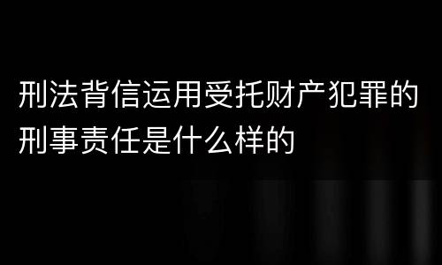 刑法背信运用受托财产犯罪的刑事责任是什么样的