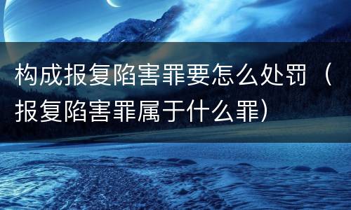 构成报复陷害罪要怎么处罚（报复陷害罪属于什么罪）
