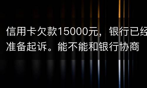 信用卡欠款15000元，银行已经准备起诉。能不能和银行协商还款