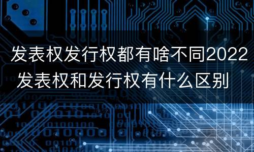 发表权发行权都有啥不同2022 发表权和发行权有什么区别