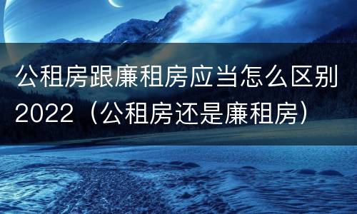 公租房跟廉租房应当怎么区别2022（公租房还是廉租房）