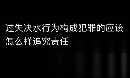 过失决水行为构成犯罪的应该怎么样追究责任
