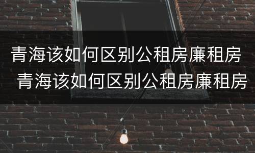 青海该如何区别公租房廉租房 青海该如何区别公租房廉租房和住宅