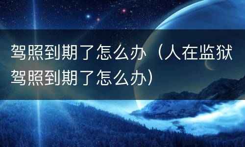 驾照到期了怎么办（人在监狱驾照到期了怎么办）