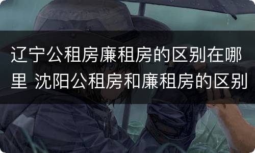 辽宁公租房廉租房的区别在哪里 沈阳公租房和廉租房的区别